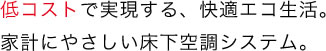 低コストで実現する、快適エコ生活。家計にやさしい床下空調システム。